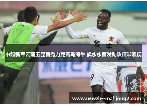 中超新军云南玉昆首秀力克青岛海牛 侯永永首发助攻精彩表现 中超新军云南玉昆首秀力克青岛海牛 侯永永首发助攻精彩表现