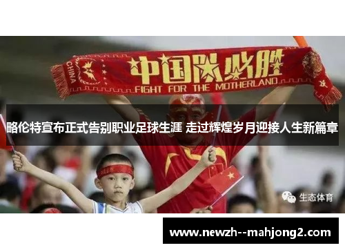 略伦特宣布正式告别职业足球生涯 走过辉煌岁月迎接人生新篇章 略伦特宣布正式告别职业足球生涯 走过辉煌岁月迎接人生新篇章