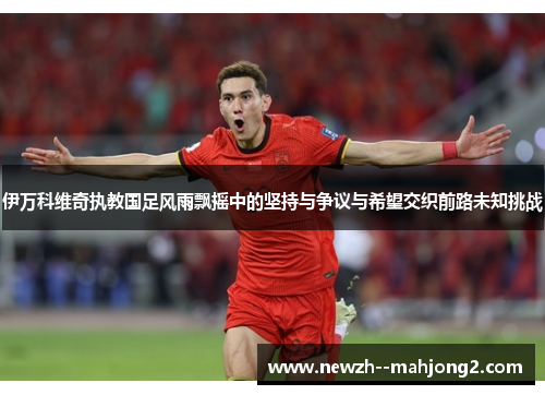 伊万科维奇执教国足风雨飘摇中的坚持与争议与希望交织前路未知挑战