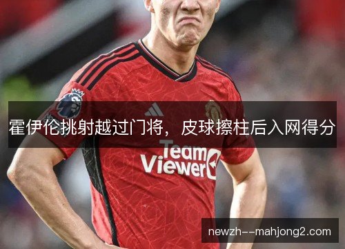 霍伊伦挑射越过门将,皮球擦柱后入网得分 霍伊伦挑射越过门将,皮球擦柱后入网得分