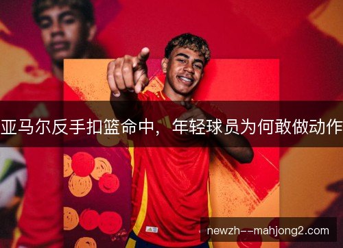 亚马尔反手扣篮命中,年轻球员为何敢做动作 亚马尔反手扣篮命中,年轻球员为何敢做动作